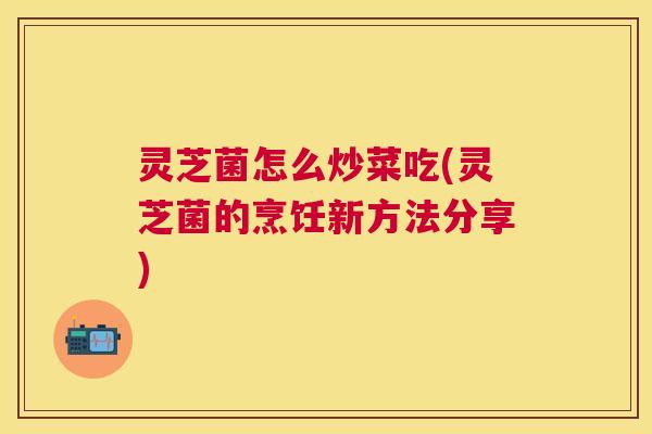 灵芝菌怎么炒菜吃(灵芝菌的烹饪新方法分享)