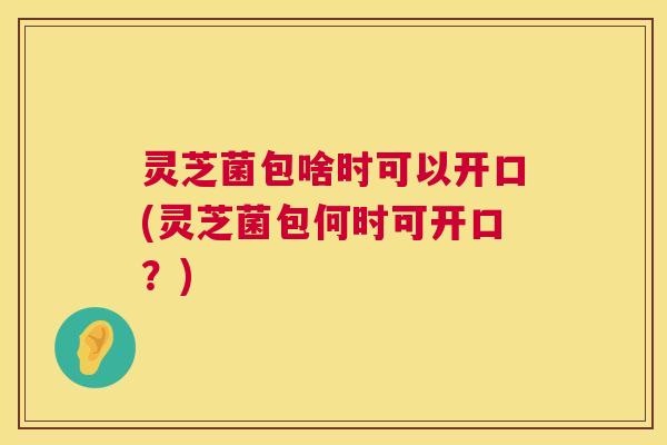 灵芝菌包啥时可以开口(灵芝菌包何时可开口?) 灵芝菌包啥时可以开口(灵芝菌包何时可开口?)