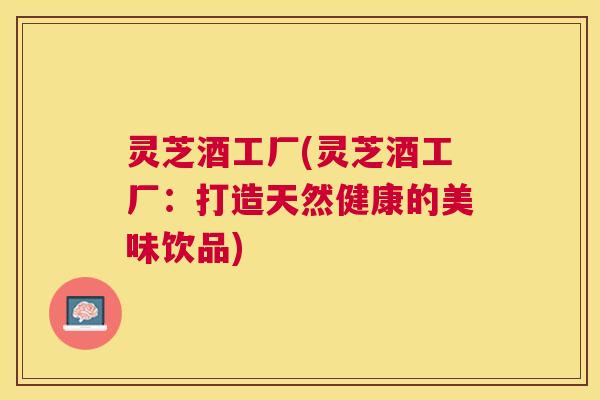 灵芝酒工厂(灵芝酒工厂：打造天然健康的美味饮品)