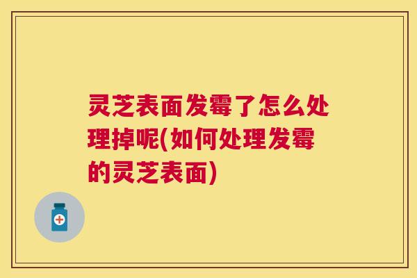 灵芝表面发霉了怎么处理掉呢(如何处理发霉的灵芝表面) 灵芝表面发霉了怎么处理掉呢(如何处理发霉的灵芝表面)