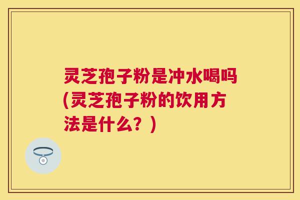 灵芝孢子粉是冲水喝吗(灵芝孢子粉的饮用方法是什么？)