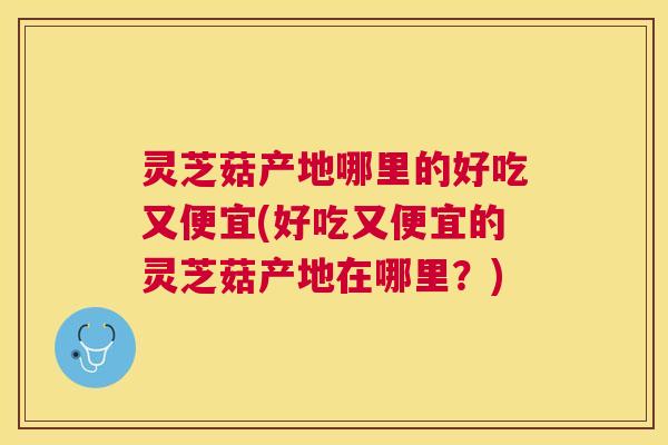 灵芝菇产地哪里的好吃又便宜(好吃又便宜的灵芝菇产地在哪里?) 灵芝菇产地哪里的好吃又便宜(好吃又便宜的灵芝菇产地在哪里?)