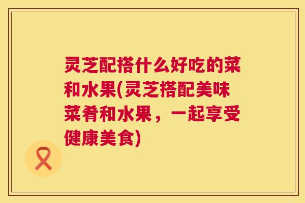 灵芝配搭什么好吃的菜和水果(灵芝搭配美味菜肴和水果,一起享受健康美食) 灵芝配搭什么好吃的菜和水果(灵芝搭配美味菜肴和水果,一起享受健康美食)