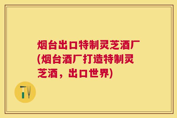 烟台出口特制灵芝酒厂(烟台酒厂打造特制灵芝酒，出口世界)