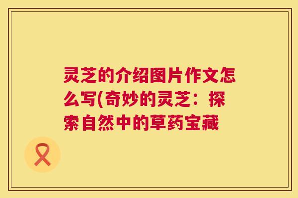 灵芝的介绍图片作文怎么写(奇妙的灵芝:探索自然中的草药宝藏 灵芝的介绍图片作文怎么写(奇妙的灵芝:探索自然中的草药宝藏