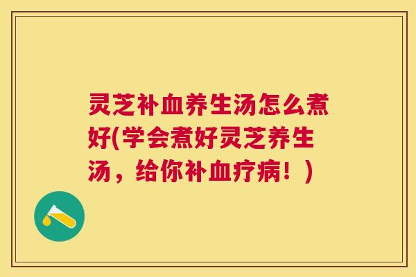 灵芝补养生汤怎么煮好(学会煮好灵芝养生汤,给你补疗!) 灵芝补养生汤怎么煮好(学会煮好灵芝养生汤,给你补疗!)