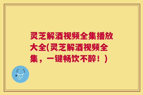 灵芝解酒视频全集播放大全(灵芝解酒视频全集,一键畅饮不醉!) 灵芝解酒视频全集播放大全(灵芝解酒视频全集,一键畅饮不醉!)