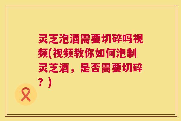 灵芝泡酒需要切碎吗视频(视频教你如何泡制灵芝酒,是否需要切碎?) 灵芝泡酒需要切碎吗视频(视频教你如何泡制灵芝酒,是否需要切碎?)