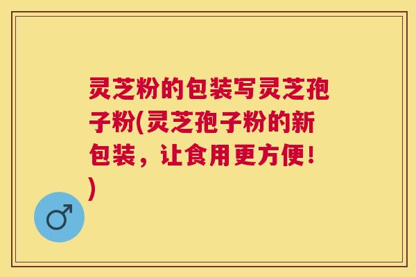 灵芝粉的包装写灵芝孢子粉(灵芝孢子粉的新包装,让食用更方便!) 灵芝粉的包装写灵芝孢子粉(灵芝孢子粉的新包装,让食用更方便!)