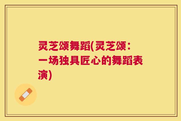 灵芝颂舞蹈(灵芝颂：一场独具匠心的舞蹈表演)