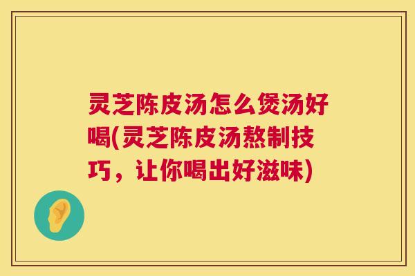 灵芝陈皮汤怎么煲汤好喝(灵芝陈皮汤熬制技巧，让你喝出好滋味)