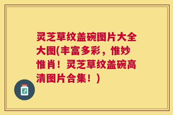 灵芝草纹盖碗图片大全大图(丰富多彩，惟妙惟肖！灵芝草纹盖碗高清图片合集！)