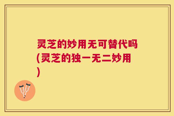 灵芝的妙用无可替代吗(灵芝的独一无二妙用)