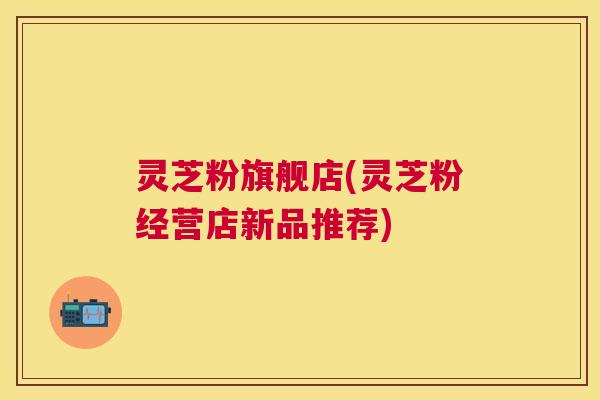 灵芝粉旗舰店(灵芝粉经营店新品推荐)