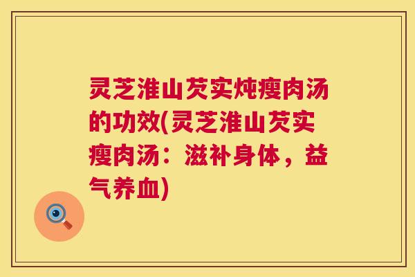 灵芝淮山芡实炖瘦肉汤的功效(灵芝淮山芡实瘦肉汤：滋补身体，益气)