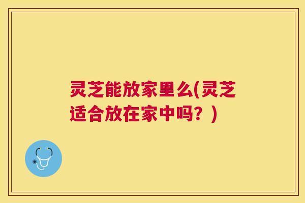 灵芝能放家里么(灵芝适合放在家中吗?) 灵芝能放家里么(灵芝适合放在家中吗?)