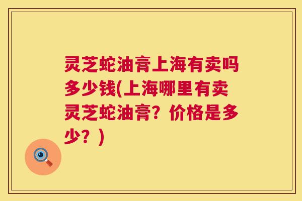 灵芝蛇油膏上海有卖吗多少钱(上海哪里有卖灵芝蛇油膏？价格是多少？)