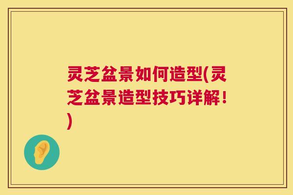 灵芝盆景如何造型(灵芝盆景造型技巧详解!) 灵芝盆景如何造型(灵芝盆景造型技巧详解!)