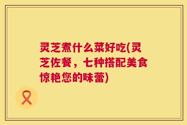 灵芝煮什么菜好吃(灵芝佐餐,七种搭配美食惊艳您的味蕾) 灵芝煮什么菜好吃(灵芝佐餐,七种搭配美食惊艳您的味蕾)