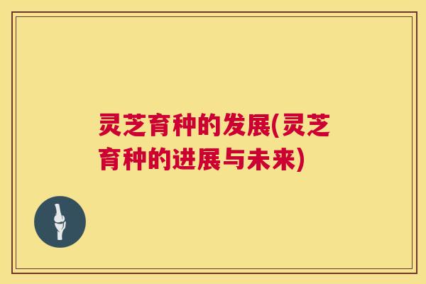 灵芝育种的发展(灵芝育种的进展与未来)