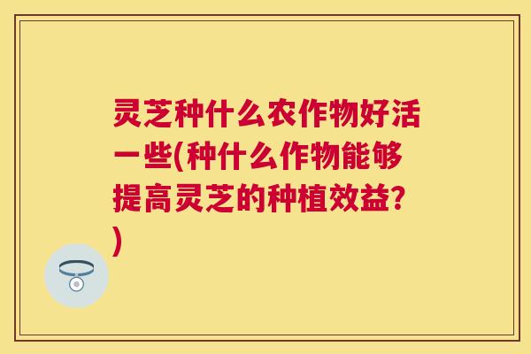 灵芝种什么农作物好活一些(种什么作物能够提高灵芝的种植效益？)