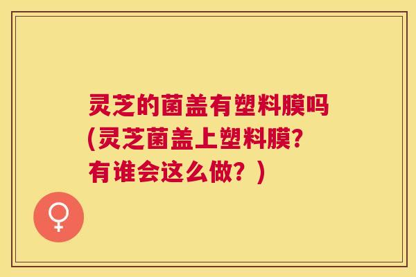 灵芝的菌盖有塑料膜吗(灵芝菌盖上塑料膜?有谁会这么做?) 灵芝的菌盖有塑料膜吗(灵芝菌盖上塑料膜?有谁会这么做?)