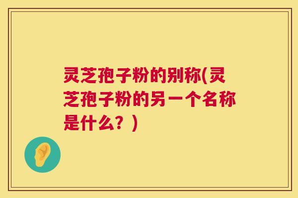 灵芝孢子粉的别称(灵芝孢子粉的另一个名称是什么？)