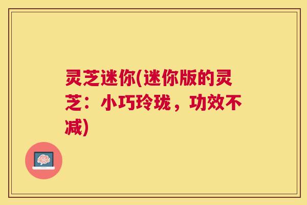 灵芝迷你(迷你版的灵芝:小巧玲珑,功效不减) 灵芝迷你(迷你版的灵芝:小巧玲珑,功效不减)