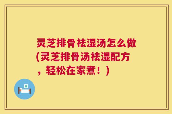 灵芝排骨祛湿汤怎么做(灵芝排骨汤祛湿配方,轻松在家煮!) 灵芝排骨祛湿汤怎么做(灵芝排骨汤祛湿配方,轻松在家煮!)