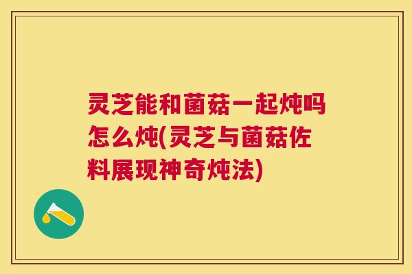 灵芝能和菌菇一起炖吗怎么炖(灵芝与菌菇佐料展现神奇炖法) 灵芝能和菌菇一起炖吗怎么炖(灵芝与菌菇佐料展现神奇炖法)