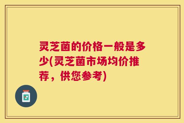 灵芝菌的价格一般是多少(灵芝菌市场均价推荐，供您参考)