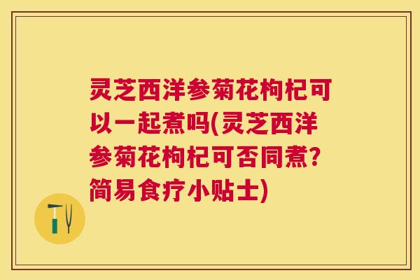 灵芝西洋参菊花枸杞可以一起煮吗(灵芝西洋参菊花枸杞可否同煮?简易食疗小贴士) 灵芝西洋参菊花枸杞可以一起煮吗(灵芝西洋参菊花枸杞可否同煮?简易食疗小贴士)