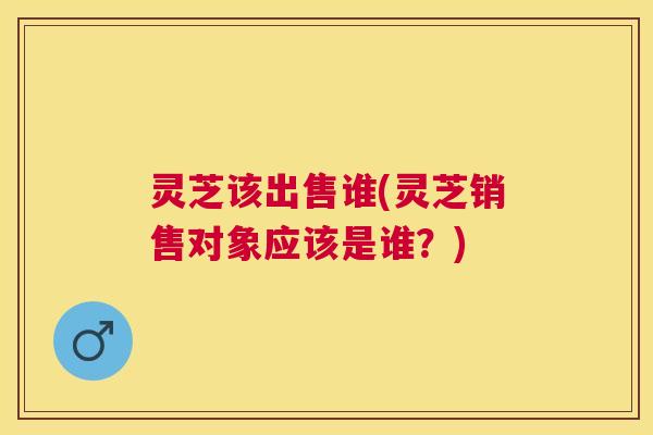 灵芝该出售谁(灵芝销售对象应该是谁？)