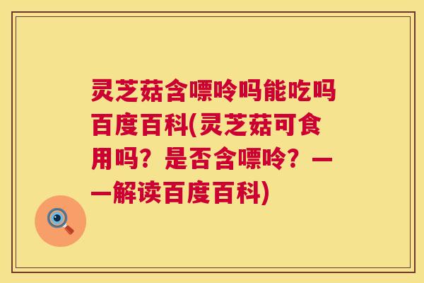灵芝菇含嘌呤吗能吃吗百度百科(灵芝菇可食用吗？是否含嘌呤？——解读百度百科)