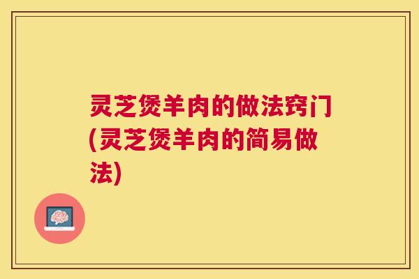 灵芝煲羊肉的做法窍门(灵芝煲羊肉的简易做法) 灵芝煲羊肉的做法窍门(灵芝煲羊肉的简易做法)