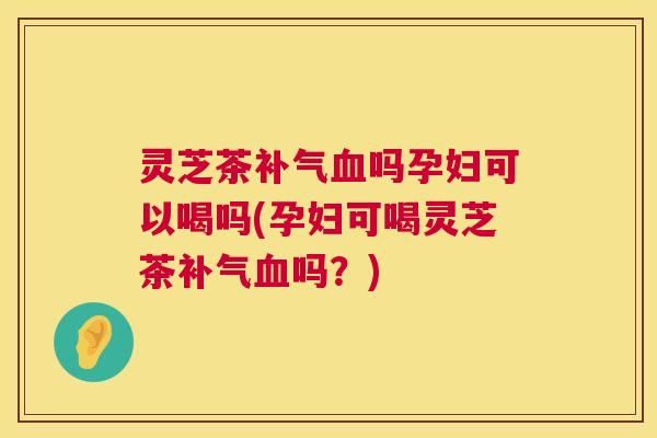 灵芝茶吗孕妇可以喝吗(孕妇可喝灵芝茶吗?) 灵芝茶吗孕妇可以喝吗(孕妇可喝灵芝茶吗?)