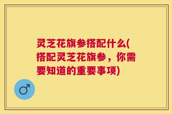 灵芝花旗参搭配什么(搭配灵芝花旗参,你需要知道的重要事项) 灵芝花旗参搭配什么(搭配灵芝花旗参,你需要知道的重要事项)
