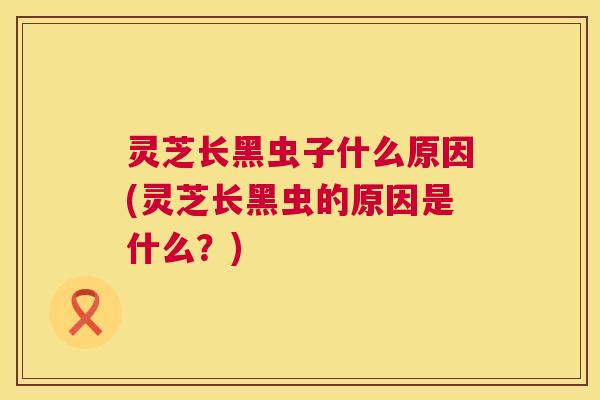 灵芝长黑虫子什么原因(灵芝长黑虫的原因是什么?) 灵芝长黑虫子什么原因(灵芝长黑虫的原因是什么?)