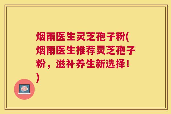 烟雨医生灵芝孢子粉(烟雨医生推荐灵芝孢子粉，滋补养生新选择！)