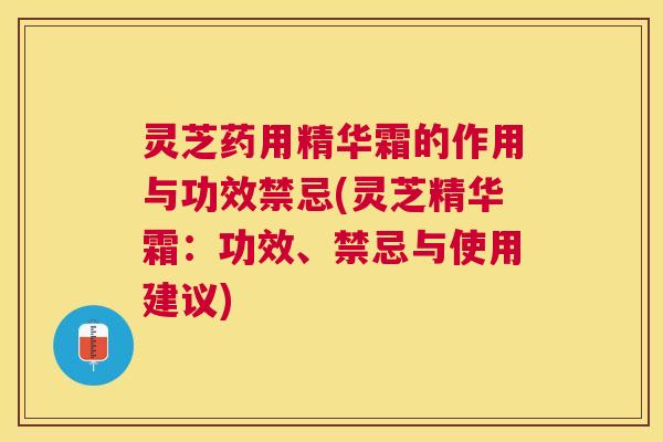 灵芝药用精华霜的作用与功效禁忌(灵芝精华霜:功效、禁忌与使用建议) 灵芝药用精华霜的作用与功效禁忌(灵芝精华霜:功效、禁忌与使用建议)