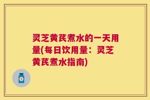 灵芝黄芪煮水的一天用量(每日饮用量:灵芝黄芪煮水指南) 灵芝黄芪煮水的一天用量(每日饮用量:灵芝黄芪煮水指南)