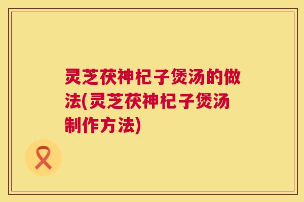 灵芝茯神杞子煲汤的做法(灵芝茯神杞子煲汤制作方法)