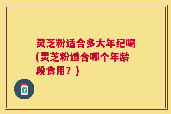 灵芝粉适合多大年纪喝(灵芝粉适合哪个年龄段食用？)