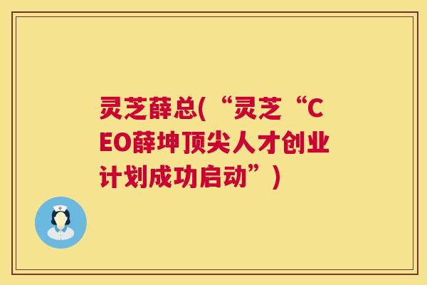 灵芝薛总(“灵芝“CEO薛坤人才创业计划成功启动”)