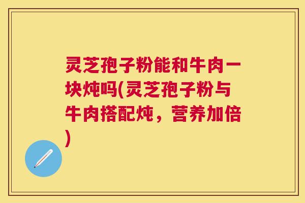 灵芝孢子粉能和牛肉一块炖吗(灵芝孢子粉与牛肉搭配炖,营养加倍) 灵芝孢子粉能和牛肉一块炖吗(灵芝孢子粉与牛肉搭配炖,营养加倍)