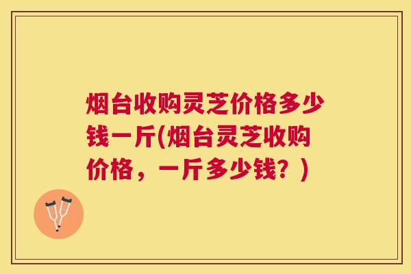 烟台收购灵芝价格多少钱一斤(烟台灵芝收购价格，一斤多少钱？)