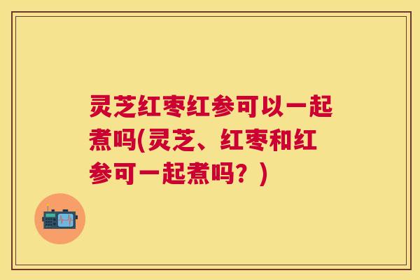 灵芝红枣红参可以一起煮吗(灵芝、红枣和红参可一起煮吗？)