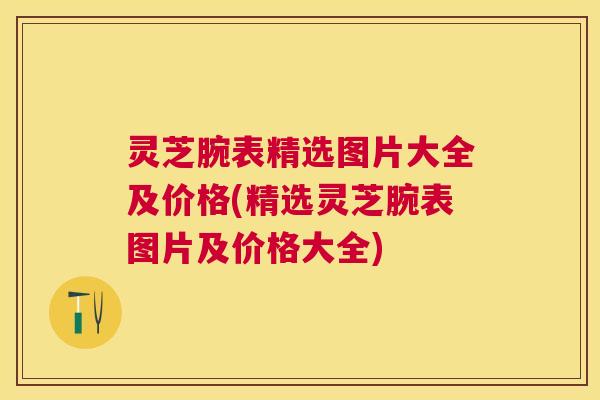 灵芝腕表精选图片大全及价格(精选灵芝腕表图片及价格大全)