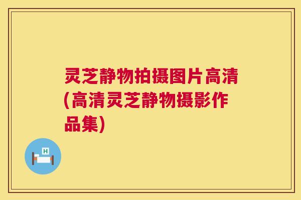 灵芝静物拍摄图片高清(高清灵芝静物摄影作品集)