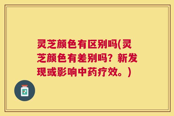 灵芝颜色有区别吗(灵芝颜色有差别吗?新发现或影响疗效。) 灵芝颜色有区别吗(灵芝颜色有差别吗?新发现或影响疗效。)